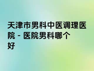 天津市男科中医调理医院 - 医院男科哪个好