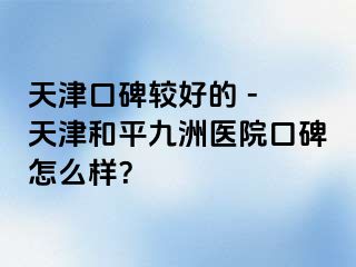 天津口碑较好的 - 天津和平九洲医院口碑怎么样？