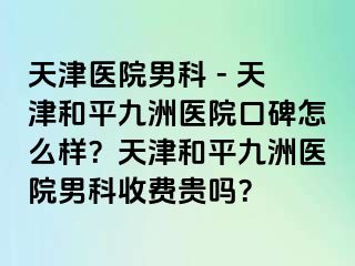 天津医院男科 - 天津和平九洲医院口碑怎么样？天津和平九洲医院男科收费贵吗？