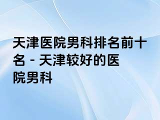 天津医院男科排名前十名 - 天津较好的医院男科