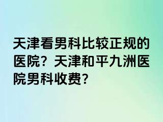 天津看男科比较正规的医院？天津和平九洲医院男科收费？