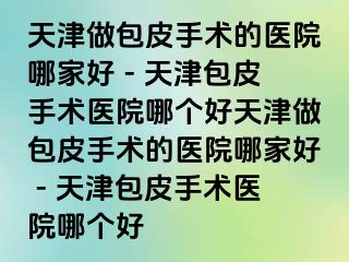 天津做包皮手术的医院哪家好 - 天津包皮手术医院哪个好天津做包皮手术的医院哪家好 - 天津包皮手术医院哪个好