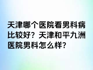 天津哪个医院看男科病比较好？天津和平九洲医院男科怎么样？