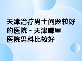 天津治疗男士问题较好的医院 - 天津哪里医院男科比较好   