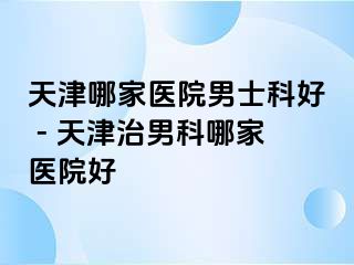 天津哪家医院男士科好 - 天津治男科哪家医院好