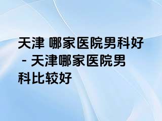 天津 哪家医院男科好 - 天津哪家医院男科比较好