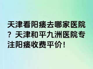 天津看阳痿去哪家医院？天津和平九洲医院专注阳痿收费平价！