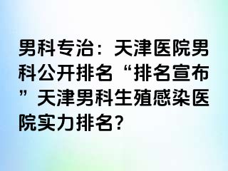 男科专治：天津医院男科公开排名“排名宣布”天津男科生殖感染医院实力排名？