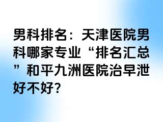 男科排名：天津医院男科哪家专业“排名汇总”和平九洲医院治早泄好不好？