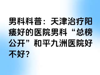 男科科普：天津治疗阳痿好的医院男科“总榜公开”和平九洲医院好不好？