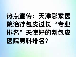 热点宣传：天津哪家医院治疗包皮过长“专业排名”天津好的割包皮医院男科排名？