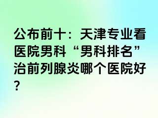 公布前十：天津专业看医院男科“男科排名”治前列腺炎哪个医院好？