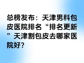 总榜发布：天津男科包皮医院排名“排名更新”天津割包皮去哪家医院好？