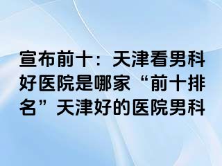 宣布前十：天津看男科好医院是哪家“前十排名”天津好的医院男科