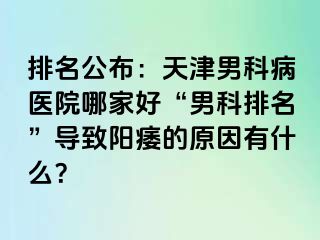 排名公布：天津男科病医院哪家好“男科排名”导致阳痿的原因有什么？