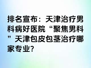 排名宣布：天津治疗男科病好医院“聚焦男科”天津包皮包茎治疗哪家专业？