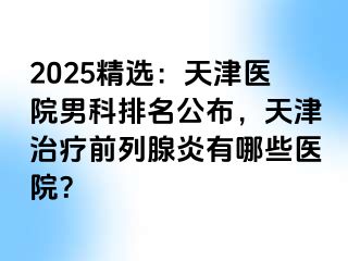 2025精选：天津医院男科排名公布，天津治疗前列腺炎有哪些医院？