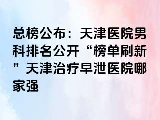 总榜公布：天津医院男科排名公开“榜单刷新”天津治疗早泄医院哪家强