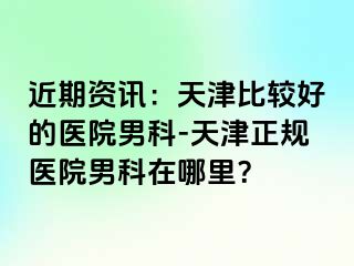 近期资讯：天津比较好的医院男科-天津正规医院男科在哪里？