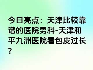 今日亮点：天津比较靠谱的医院男科-天津和平九洲医院看包皮过长？