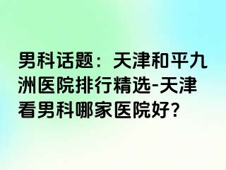 男科话题：天津和平九洲医院排行精选-天津看男科哪家医院好？