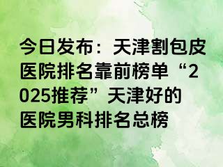 今日发布：天津割包皮医院排名靠前榜单“2025推荐”天津好的医院男科排名总榜