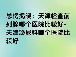 总榜揭晓：天津检查前列腺哪个医院比较好-天津泌尿科哪个医院比较好