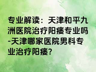 专业解读：天津和平九洲医院治疗阳痿专业吗-天津哪家医院男科专业治疗阳痿？