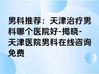 男科推荐：天津治疗男科哪个医院好-揭晓-天津医院男科在线咨询免费