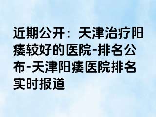 近期公开：天津治疗阳痿较好的医院-排名公布-天津阳痿医院排名实时报道