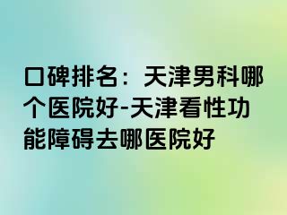 口碑排名：天津男科哪个医院好-天津看性功能障碍去哪医院好