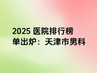 2025 医院排行榜单出炉：天津市男科