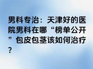男科专治：天津好的医院男科在哪“榜单公开”包皮包茎该如何治疗？