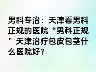 男科专治：天津看男科正规的医院“男科正规”天津治疗包皮包茎什么医院好？