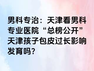 男科专治：天津看男科专业医院“总榜公开”天津孩子包皮过长影响发育吗？