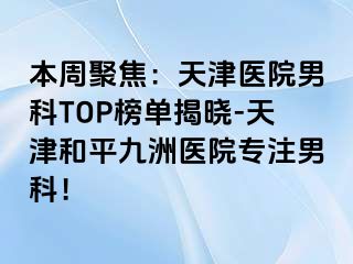 本周聚焦：天津医院男科TOP榜单揭晓-天津和平九洲医院专注男科！