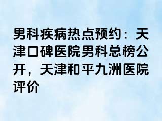 男科疾病热点预约：天津口碑医院男科总榜公开，天津和平九洲医院评价
