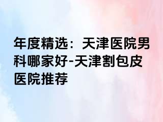 年度精选：天津医院男科哪家好-天津割包皮医院推荐