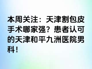 本周关注：天津割包皮手术哪家强？患者认可的天津和平九洲医院男科！