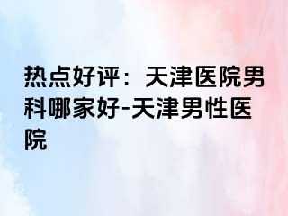 热点好评：天津医院男科哪家好-天津男性医院