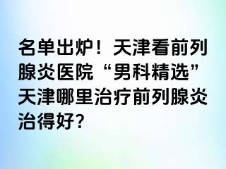 名单出炉！天津看前列腺炎医院“男科精选”天津哪里治疗前列腺炎治得好？