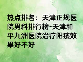 热点排名：天津正规医院男科排行榜-天津和平九洲医院治疗阳痿效果好不好