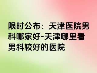 限时公布：天津医院男科哪家好-天津哪里看男科较好的医院