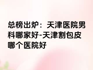 总榜出炉：天津医院男科哪家好-天津割包皮哪个医院好