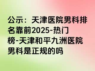 公示：天津医院男科排名靠前2025-热门榜-天津和平九洲医院男科是正规的吗