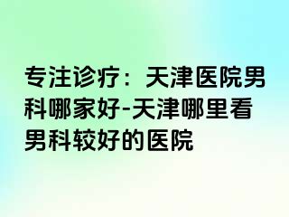 专注诊疗：天津医院男科哪家好-天津哪里看男科较好的医院