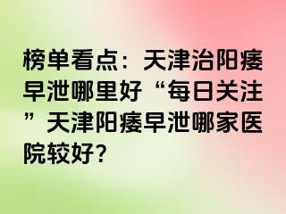 榜单看点：天津治阳痿早泄哪里好“每日关注”天津阳痿早泄哪家医院较好？