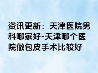 资讯更新：天津医院男科哪家好-天津哪个医院做包皮手术比较好