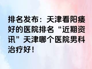 排名发布：天津看阳痿好的医院排名“近期资讯”天津哪个医院男科治疗好！