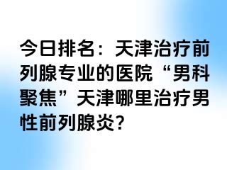 今日排名：天津治疗前列腺专业的医院“男科聚焦”天津哪里治疗男性前列腺炎？